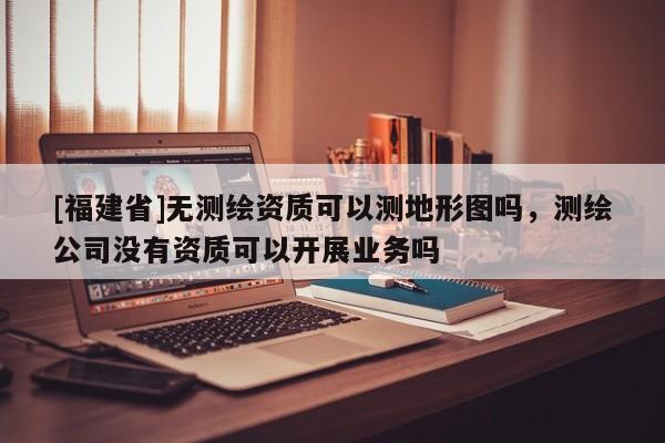 [福建省]無測繪資質可以測地形圖嗎，測繪公司沒有資質可以開展業務嗎