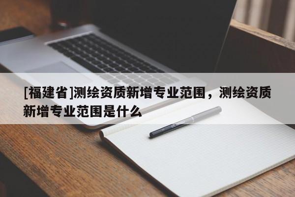 [福建省]測繪資質新增專業范圍，測繪資質新增專業范圍是什么
