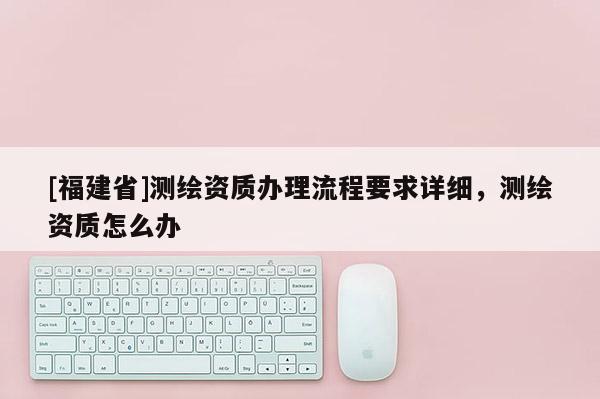 [福建省]測繪資質辦理流程要求詳細，測繪資質怎么辦