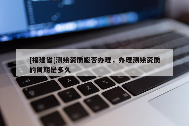 [福建省]測繪資質能否辦理，辦理測繪資質的周期是多久