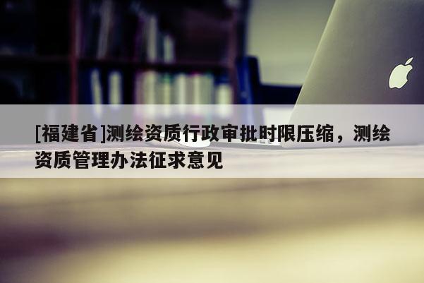 [福建省]測繪資質行政審批時限壓縮，測繪資質管理辦法征求意見