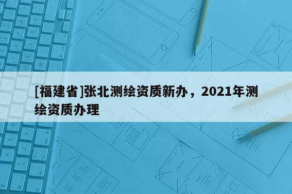 [福建省]張北測繪資質新辦，2021年測繪資質辦理