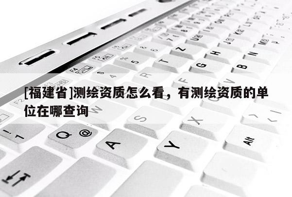 [福建省]測繪資質怎么看，有測繪資質的單位在哪查詢