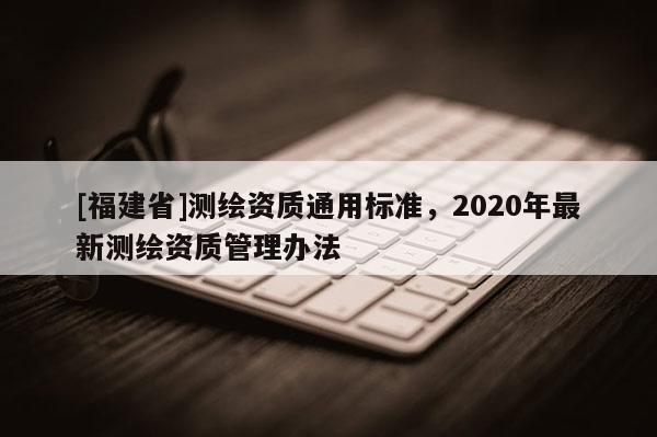[福建省]測繪資質通用標準，2020年最新測繪資質管理辦法