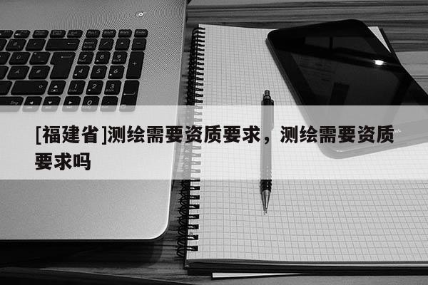 [福建省]測繪需要資質要求，測繪需要資質要求嗎