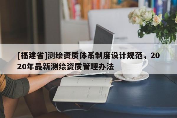 [福建省]測繪資質體系制度設計規范，2020年最新測繪資質管理辦法