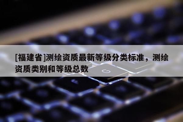 [福建省]測繪資質最新等級分類標準，測繪資質類別和等級總數