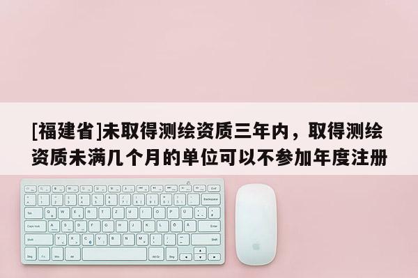 [福建省]未取得測(cè)繪資質(zhì)三年內(nèi)，取得測(cè)繪資質(zhì)未滿幾個(gè)月的單位可以不參加年度注冊(cè)