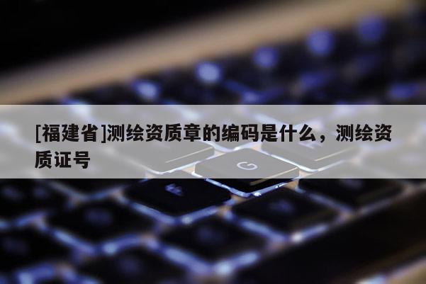 [福建省]測(cè)繪資質(zhì)章的編碼是什么，測(cè)繪資質(zhì)證號(hào)