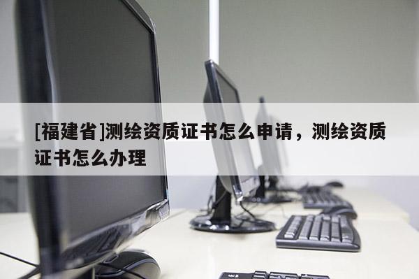 [福建省]測繪資質證書怎么申請，測繪資質證書怎么辦理