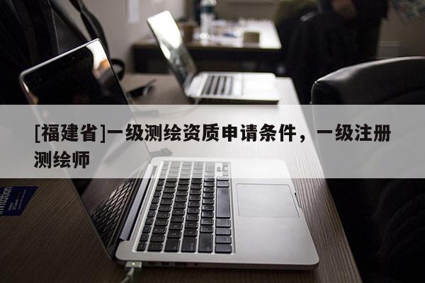 [福建省]一級測繪資質(zhì)申請條件，一級注冊測繪師
