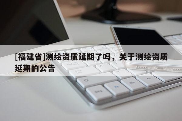 [福建省]測繪資質延期了嗎，關于測繪資質延期的公告