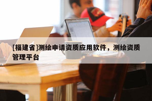 [福建省]測繪申請資質應用軟件，測繪資質管理平臺