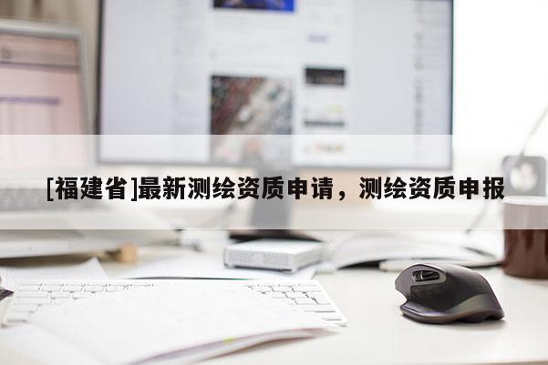 [福建省]最新測繪資質申請，測繪資質申報