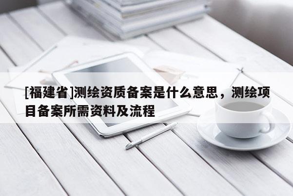 [福建省]測繪資質備案是什么意思，測繪項目備案所需資料及流程