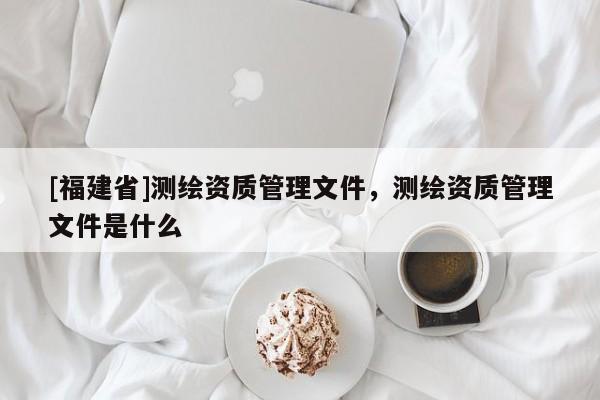 [福建省]測繪資質管理文件，測繪資質管理文件是什么