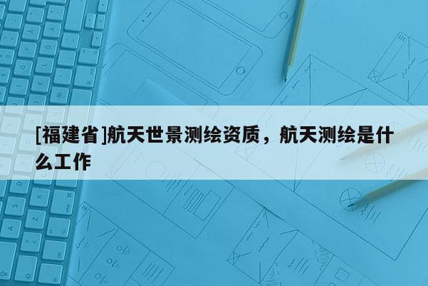[福建省]航天世景測繪資質(zhì)，航天測繪是什么工作