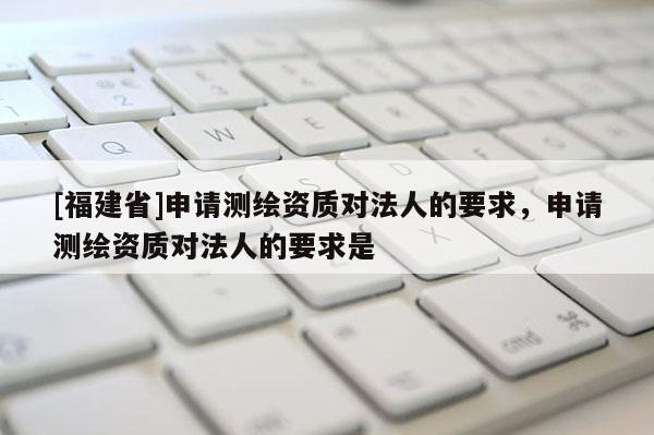 [福建省]申請測繪資質(zhì)對法人的要求，申請測繪資質(zhì)對法人的要求是