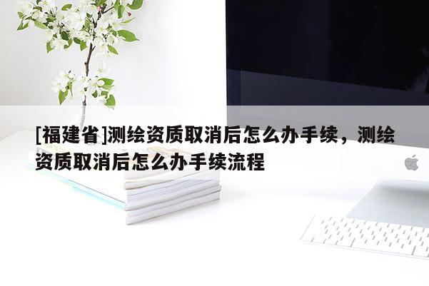 [福建省]測繪資質取消后怎么辦手續，測繪資質取消后怎么辦手續流程