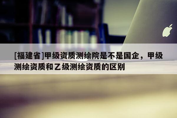 [福建省]甲級(jí)資質(zhì)測繪院是不是國企，甲級(jí)測繪資質(zhì)和乙級(jí)測繪資質(zhì)的區(qū)別