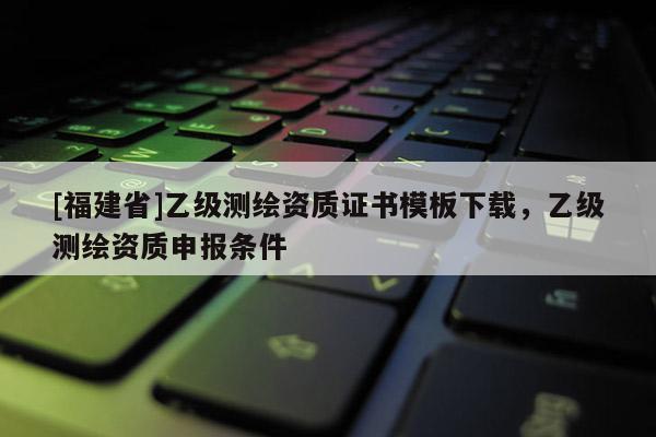 [福建省]乙級測繪資質證書模板下載，乙級測繪資質申報條件