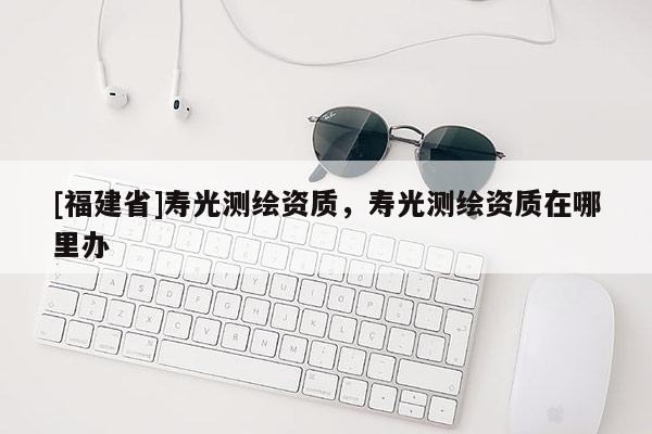 [福建省]壽光測繪資質，壽光測繪資質在哪里辦