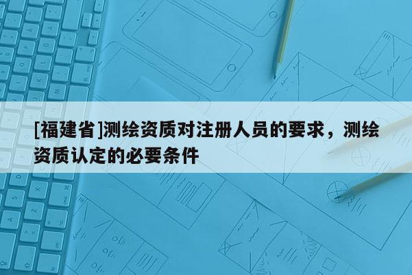 [福建省]測繪資質對注冊人員的要求，測繪資質認定的必要條件