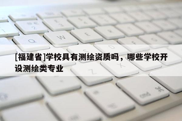 [福建省]學校具有測繪資質嗎，哪些學校開設測繪類專業