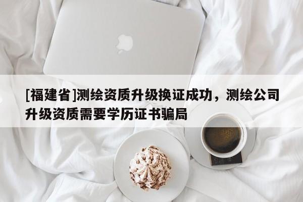 [福建省]測繪資質升級換證成功，測繪公司升級資質需要學歷證書騙局