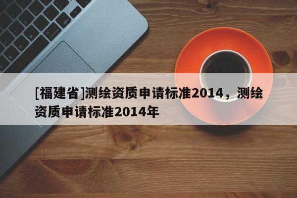 [福建省]測繪資質(zhì)申請標(biāo)準(zhǔn)2014，測繪資質(zhì)申請標(biāo)準(zhǔn)2014年