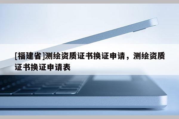 [福建省]測繪資質證書換證申請，測繪資質證書換證申請表