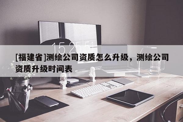 [福建省]測繪公司資質怎么升級，測繪公司資質升級時間表