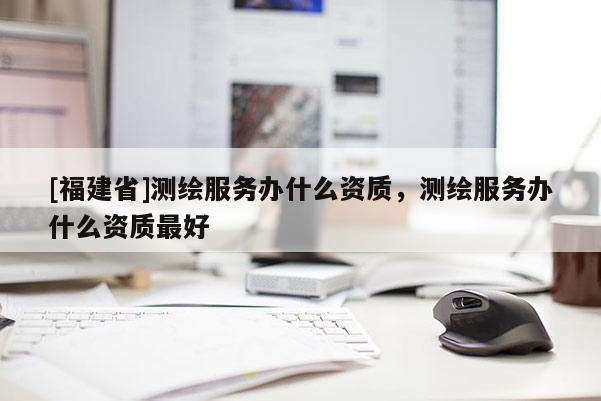 [福建省]測(cè)繪服務(wù)辦什么資質(zhì)，測(cè)繪服務(wù)辦什么資質(zhì)最好