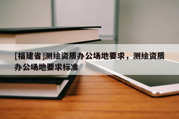 [福建省]測(cè)繪資質(zhì)辦公場(chǎng)地要求，測(cè)繪資質(zhì)辦公場(chǎng)地要求標(biāo)準(zhǔn)