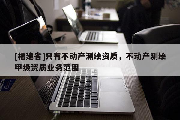 [福建省]只有不動產(chǎn)測繪資質(zhì)，不動產(chǎn)測繪甲級資質(zhì)業(yè)務(wù)范圍