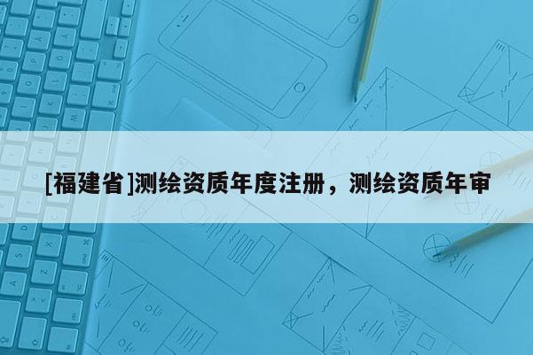 [福建省]測(cè)繪資質(zhì)年度注冊(cè)，測(cè)繪資質(zhì)年審