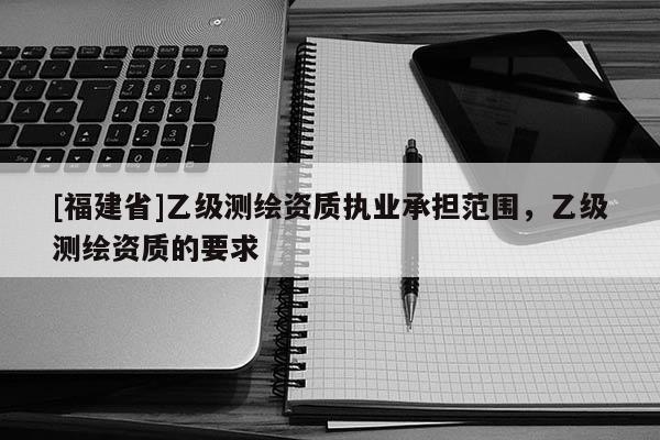 [福建省]乙級(jí)測(cè)繪資質(zhì)執(zhí)業(yè)承擔(dān)范圍，乙級(jí)測(cè)繪資質(zhì)的要求