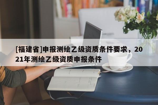 [福建省]申報(bào)測繪乙級資質(zhì)條件要求，2021年測繪乙級資質(zhì)申報(bào)條件
