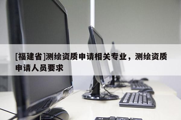 [福建省]測(cè)繪資質(zhì)申請(qǐng)相關(guān)專(zhuān)業(yè)，測(cè)繪資質(zhì)申請(qǐng)人員要求