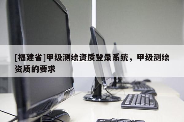 [福建省]甲級測繪資質(zhì)登錄系統(tǒng)，甲級測繪資質(zhì)的要求