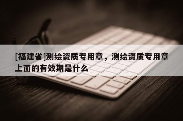 [福建省]測繪資質專用章，測繪資質專用章上面的有效期是什么