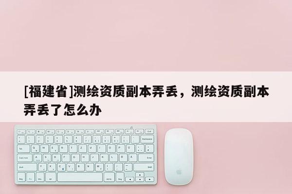 [福建省]測(cè)繪資質(zhì)副本弄丟，測(cè)繪資質(zhì)副本弄丟了怎么辦