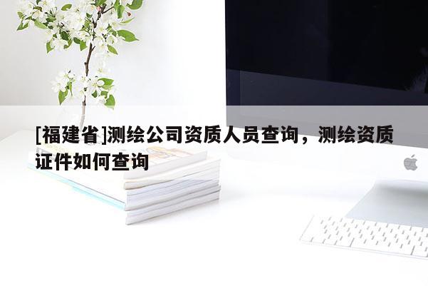 [福建省]測繪公司資質人員查詢，測繪資質證件如何查詢
