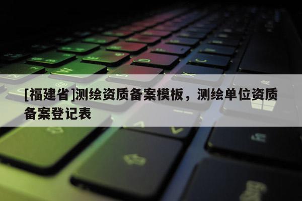 [福建省]測(cè)繪資質(zhì)備案模板，測(cè)繪單位資質(zhì)備案登記表