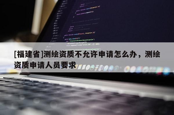 [福建省]測繪資質不允許申請怎么辦，測繪資質申請人員要求