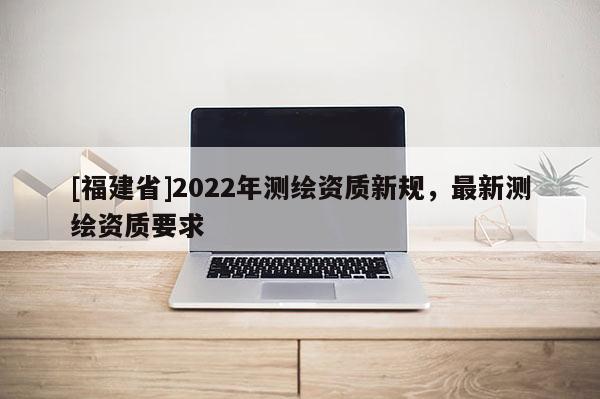 [福建省]2022年測繪資質新規，最新測繪資質要求