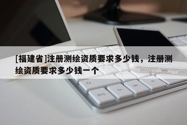 [福建省]注冊測繪資質要求多少錢，注冊測繪資質要求多少錢一個