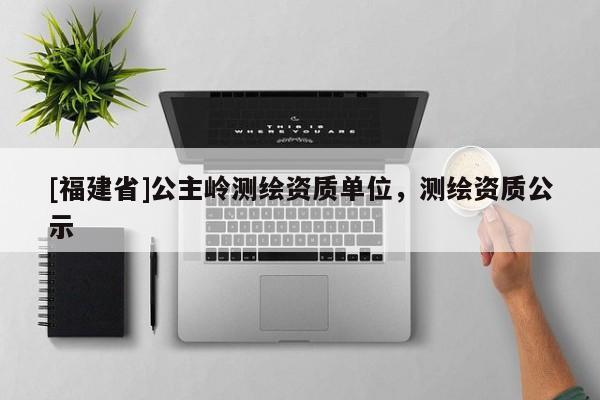 [福建省]公主嶺測繪資質單位，測繪資質公示