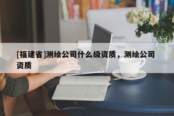 [福建省]測繪公司什么級資質，測繪公司 資質