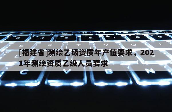 [福建省]測繪乙級資質年產值要求，2021年測繪資質乙級人員要求